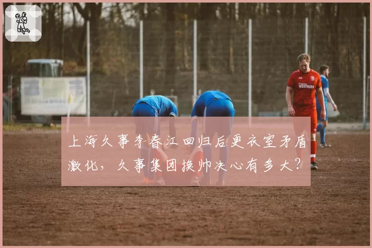 上海久事李春江回归后更衣室矛盾激化，久事集团换帅决心有多大？