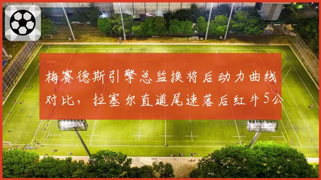 梅赛德斯引擎总监换将后动力曲线对比，拉塞尔直道尾速落后红牛5公里的根源