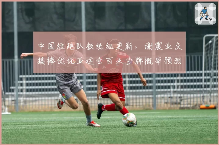 中国短跑队教练组更新，谢震业交接棒优化亚运会百米金牌概率预测？