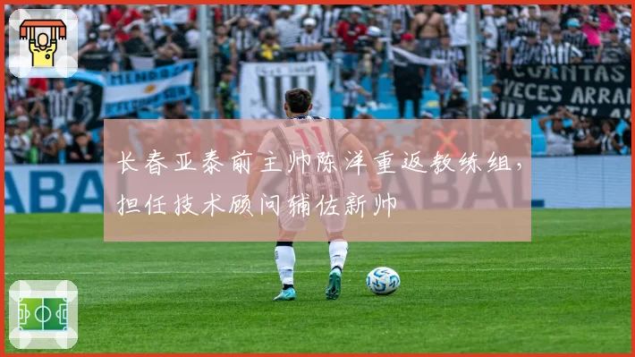 长春亚泰前主帅陈洋重返教练组,担任技术顾问辅佐新帅