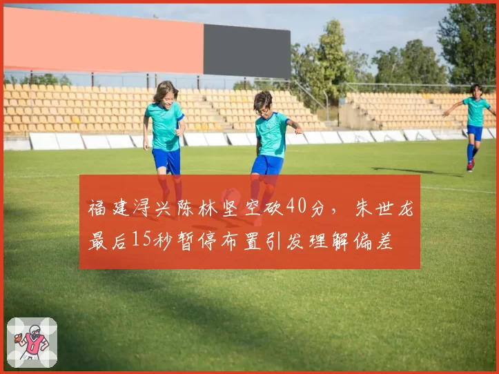福建浔兴陈林坚空砍40分，朱世龙最后15秒暂停布置引发理解偏差