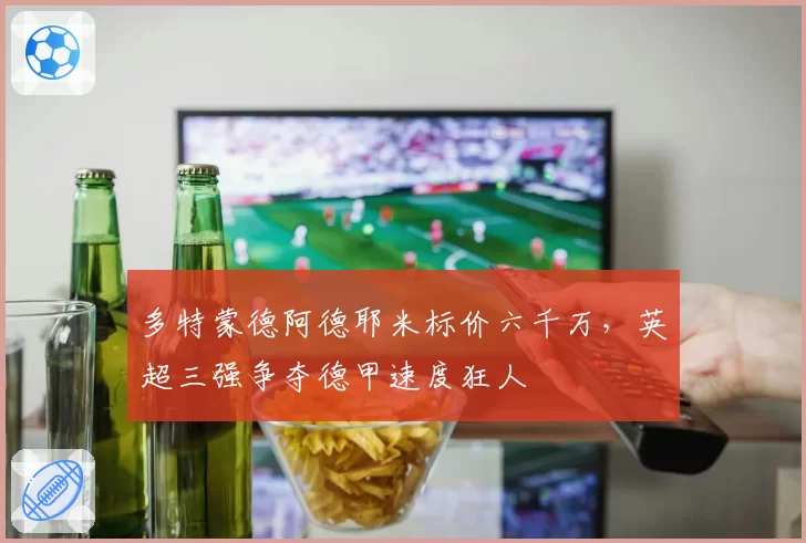 多特蒙德阿德耶米标价六千万，英超三强争夺德甲速度狂人