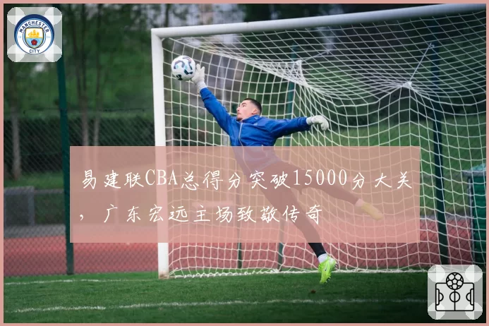 易建联CBA总得分突破15000分大关,广东宏远主场致敬传奇