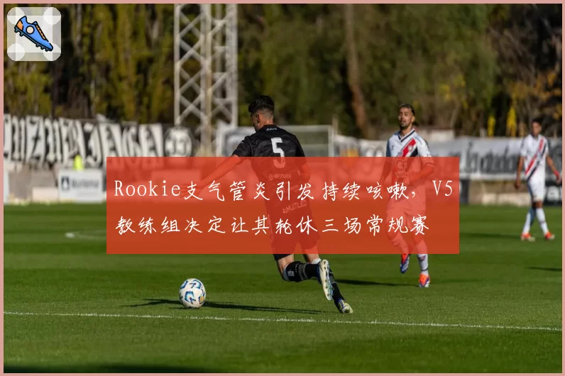 Rookie支气管炎引发持续咳嗽,V5教练组决定让其轮休三场常规赛