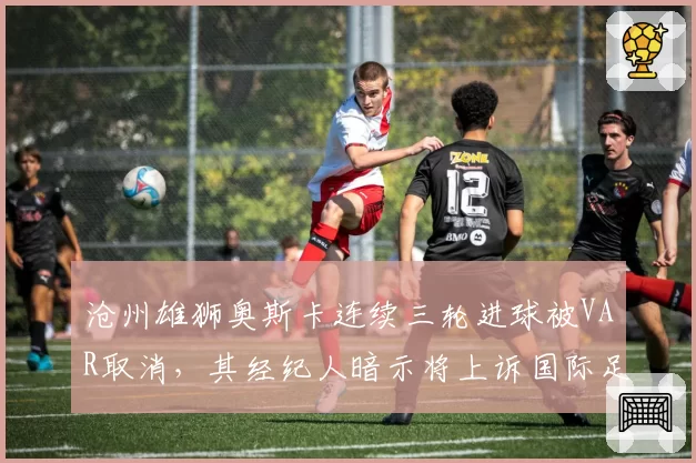 沧州雄狮奥斯卡连续三轮进球被VAR取消,其经纪人暗示将上诉国际足联