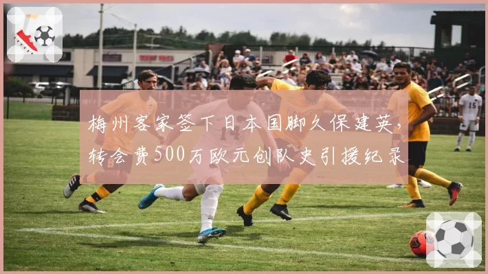 梅州客家签下日本国脚久保建英,转会费500万欧元创队史引援纪录