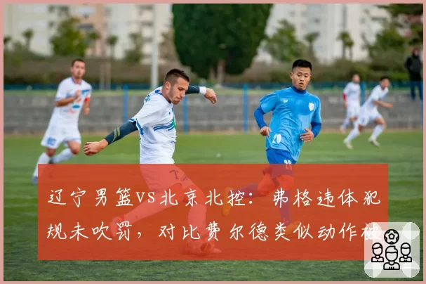 辽宁男篮vs北京北控：弗格违体犯规未吹罚，对比费尔德类似动作被吹引发连锁反应