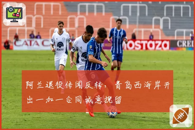 阿兰退役传闻反转，青岛西海岸开出一加一合同诚意挽留