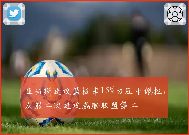 亚当斯进攻篮板率15%力压卡佩拉,灰熊二次进攻威胁联盟第二