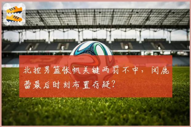北控男篮张帆关键两罚不中，闵鹿蕾最后时刻布置存疑？