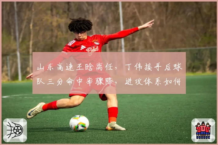 山东高速王晗离任，丁伟接手后球队三分命中率骤降，进攻体系如何重建？