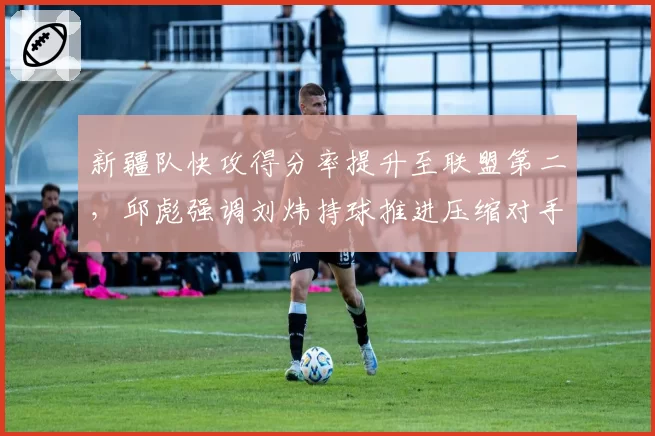 新疆队快攻得分率提升至联盟第二，邱彪强调刘炜持球推进压缩对手退防时间
