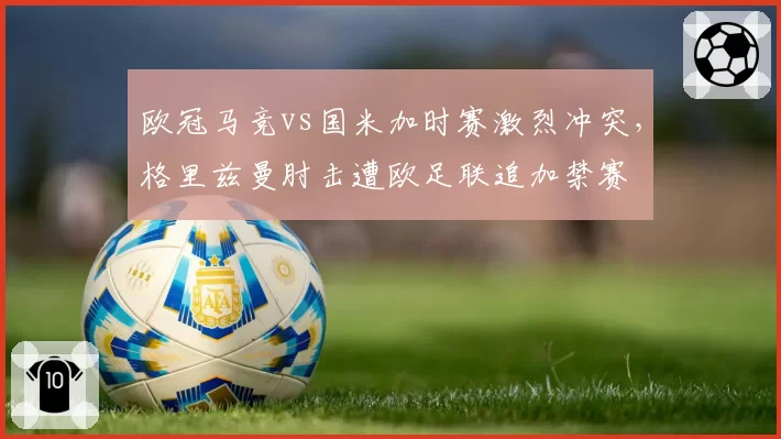 欧冠马竞vs国米加时赛激烈冲突，格里兹曼肘击遭欧足联追加禁赛