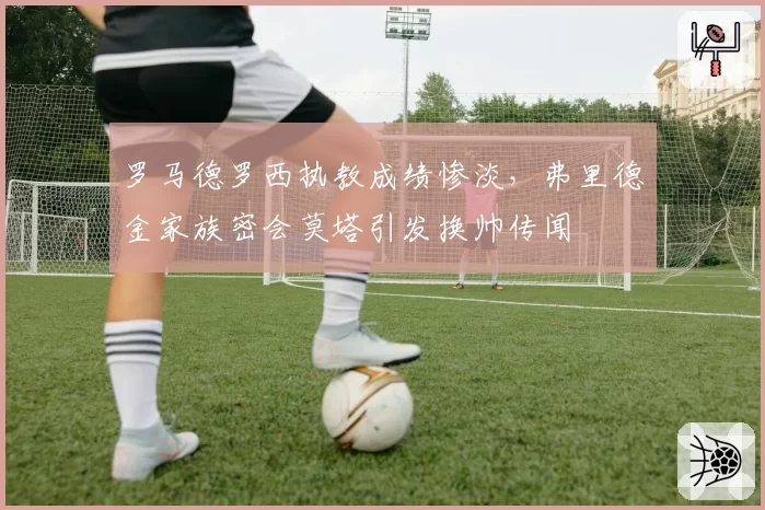 罗马德罗西执教成绩惨淡，弗里德金家族密会莫塔引发换帅传闻