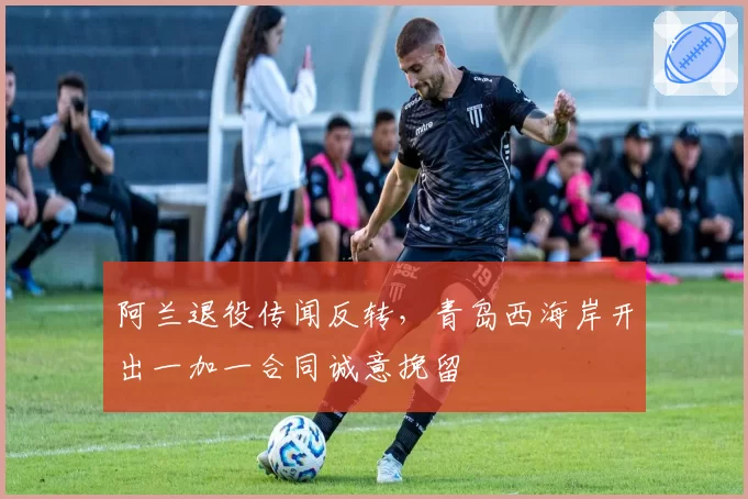 阿兰退役传闻反转,青岛西海岸开出一加一合同诚意挽留