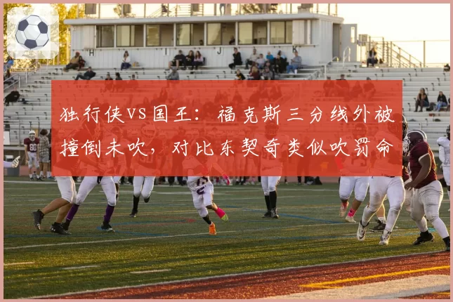 独行侠vs国王：福克斯三分线外被撞倒未吹，对比东契奇类似吹罚命中率差达18%