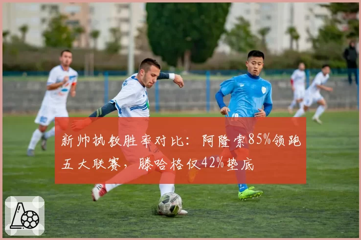 新帅执教胜率对比：阿隆索85%领跑五大联赛，滕哈格仅42%垫底