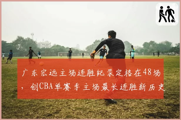 广东宏远主场连胜纪录定格在48场，创CBA单赛季主场最长连胜新历史