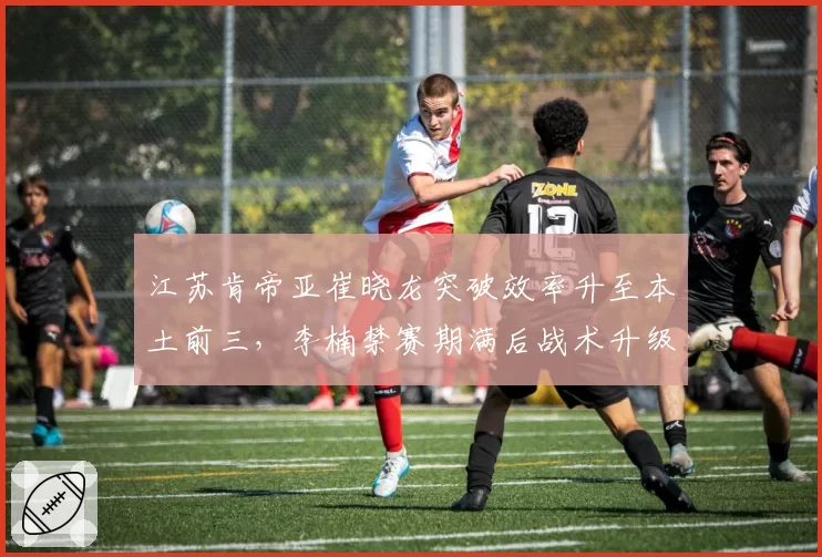 江苏肯帝亚崔晓龙突破效率升至本土前三，李楠禁赛期满后战术升级能否逆袭？