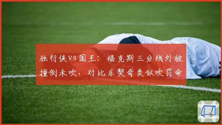 独行侠vs国王：福克斯三分线外被撞倒未吹，对比东契奇类似吹罚命中率差达18%