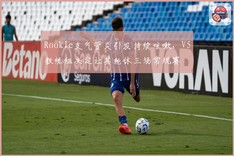 Rookie支气管炎引发持续咳嗽，V5教练组决定让其轮休三场常规赛
