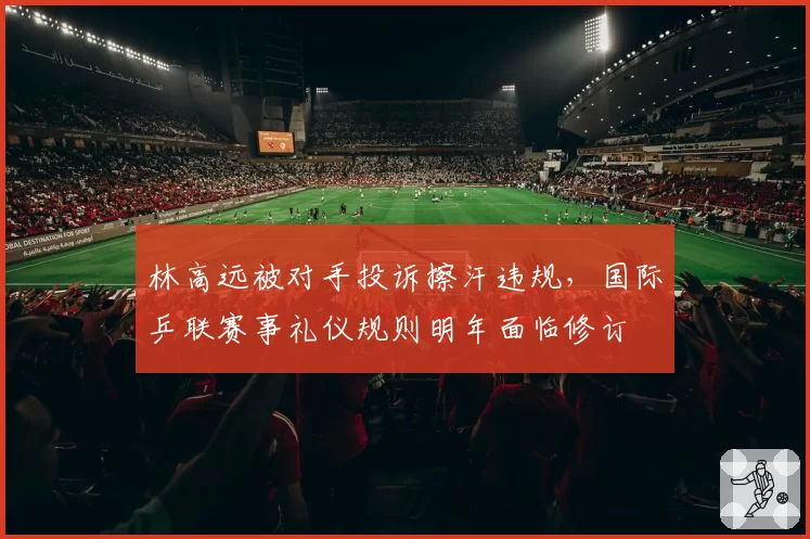 林高远被对手投诉擦汗违规，国际乒联赛事礼仪规则明年面临修订