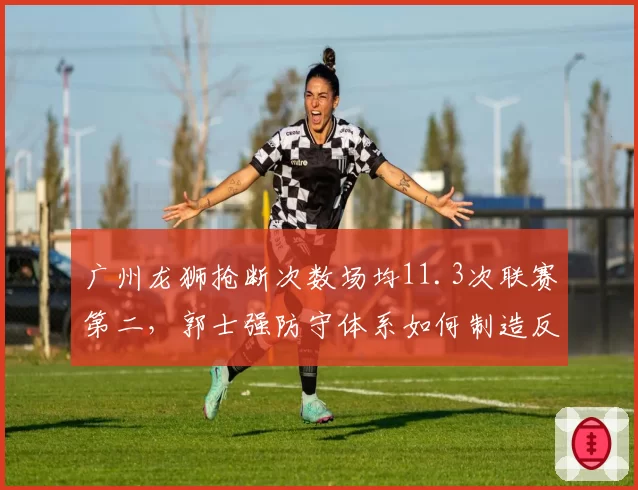 广州龙狮抢断次数场均11.3次联赛第二,郭士强防守体系如何制造反击机会?