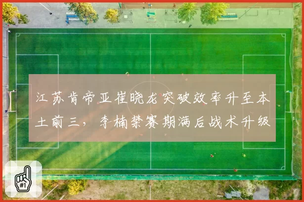 江苏肯帝亚崔晓龙突破效率升至本土前三，李楠禁赛期满后战术升级能否逆袭？