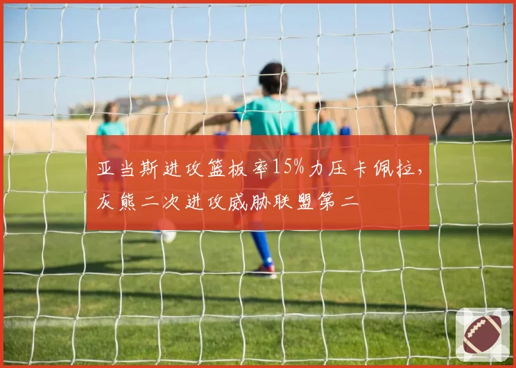 亚当斯进攻篮板率15%力压卡佩拉，灰熊二次进攻威胁联盟第二