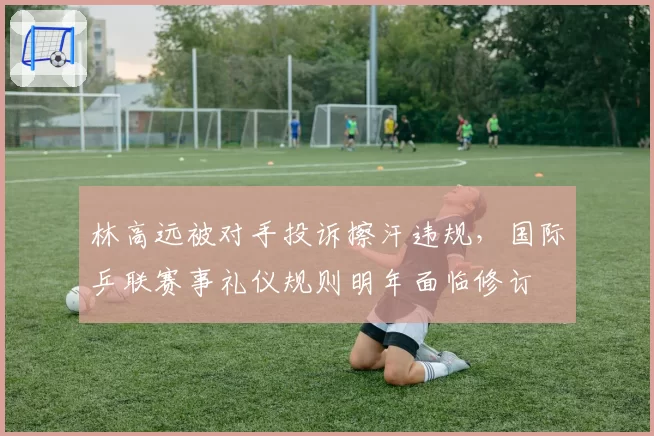 林高远被对手投诉擦汗违规，国际乒联赛事礼仪规则明年面临修订