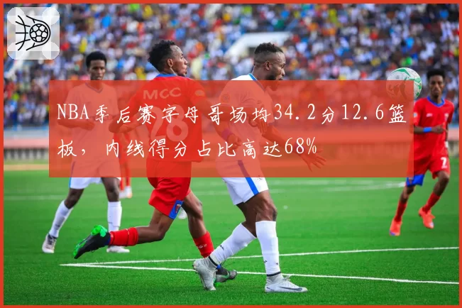 NBA季后赛字母哥场均34.2分12.6篮板，内线得分占比高达68%