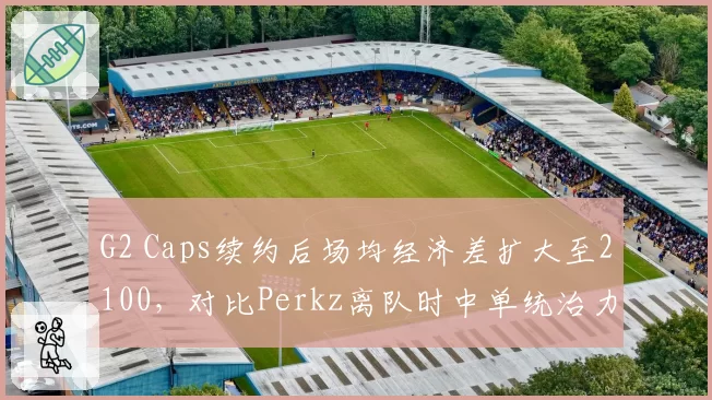 G2 Caps续约后场均经济差扩大至2100，对比Perkz离队时中单统治力回升
