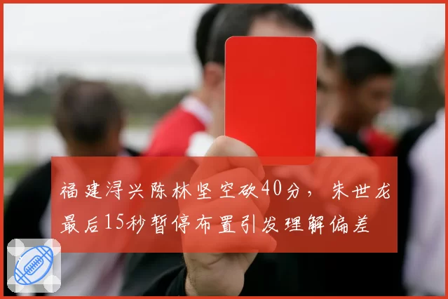 福建浔兴陈林坚空砍40分，朱世龙最后15秒暂停布置引发理解偏差