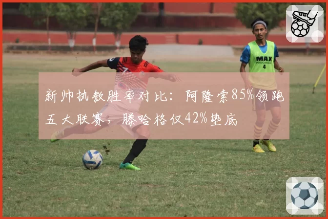 新帅执教胜率对比：阿隆索85%领跑五大联赛，滕哈格仅42%垫底