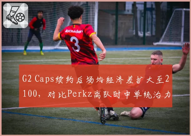 G2 Caps续约后场均经济差扩大至2100，对比Perkz离队时中单统治力回升