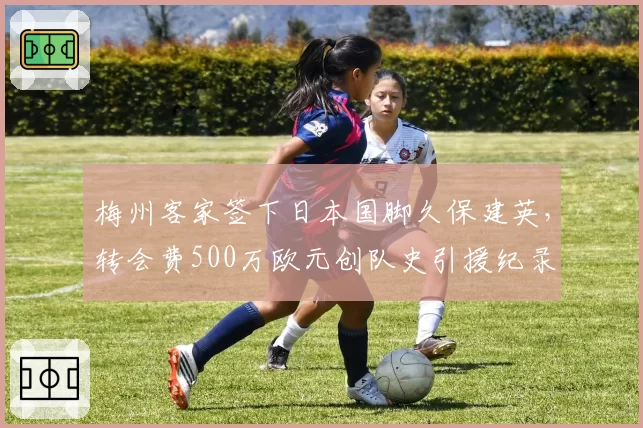梅州客家签下日本国脚久保建英，转会费500万欧元创队史引援纪录