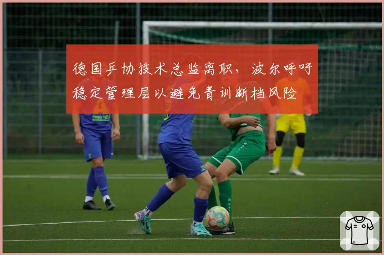 德国乒协技术总监离职，波尔呼吁稳定管理层以避免青训断档风险