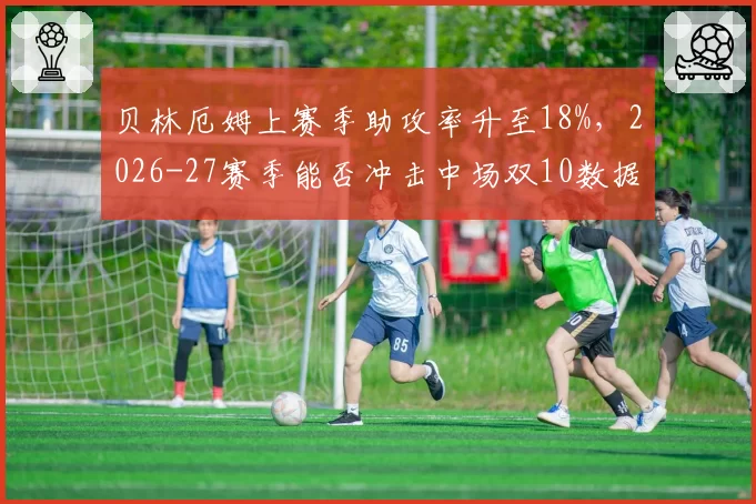 贝林厄姆上赛季助攻率升至18%，2026-27赛季能否冲击中场双10数据？
