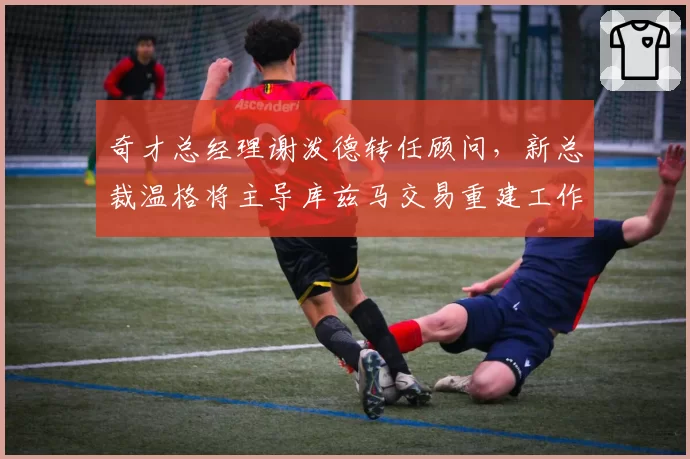 奇才总经理谢泼德转任顾问，新总裁温格将主导库兹马交易重建工作