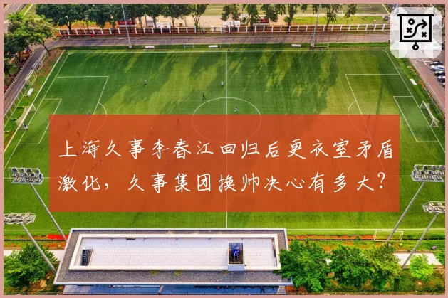 上海久事李春江回归后更衣室矛盾激化，久事集团换帅决心有多大？
