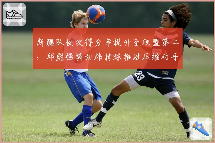 新疆队快攻得分率提升至联盟第二，邱彪强调刘炜持球推进压缩对手退防时间