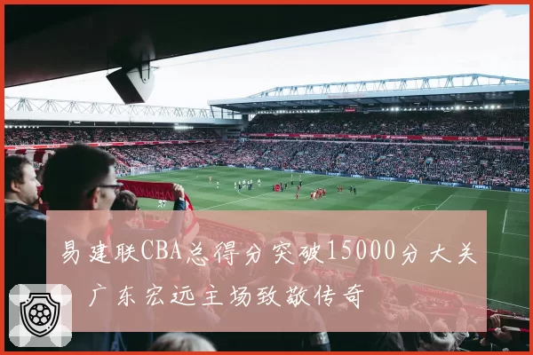 易建联CBA总得分突破15000分大关，广东宏远主场致敬传奇